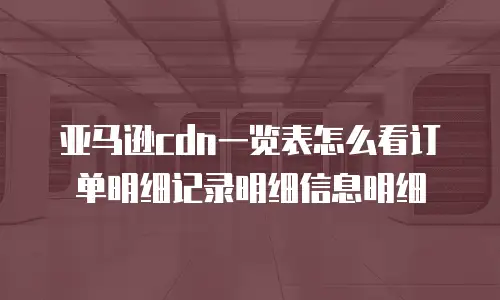 亚马逊cdn一览表怎么看订单明细记录明细信息明细