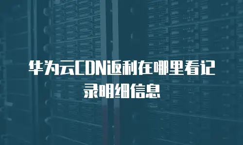 华为云CDN返利在哪里看记录明细信息