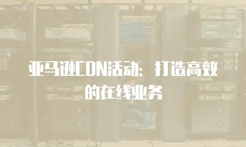 亚马逊CDN活动：打造高效的在线业务