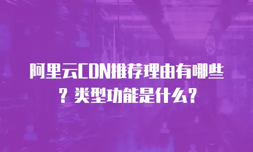 阿里云CDN推荐理由有哪些？类型功能是什么？