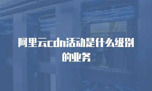阿里云cdn活动是什么级别的业务
