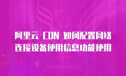 阿里云 CDN 如何配置网络连接设备使用信息功能使用