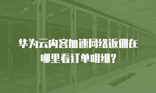 华为云内容加速网络返佣在哪里看订单明细？