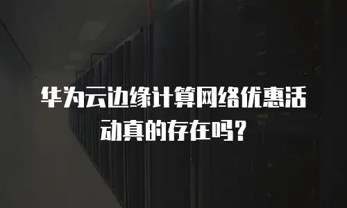 华为云边缘计算网络优惠活动真的存在吗？