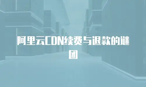 阿里云CDN续费与退款的谜团