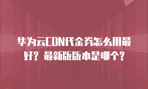 华为云CDN代金券怎么用最好? 最新版版本是哪个?