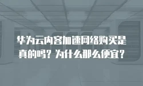 华为云内容加速网络购买是真的吗？为什么那么便宜？