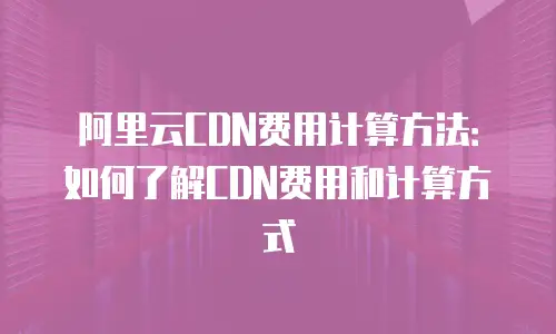 阿里云CDN费用计算方法：如何了解CDN费用和计算方式