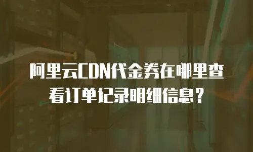 阿里云CDN代金券在哪里查看订单记录明细信息？