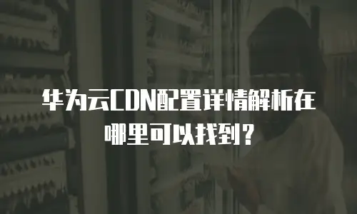 华为云CDN配置详情解析在哪里可以找到？