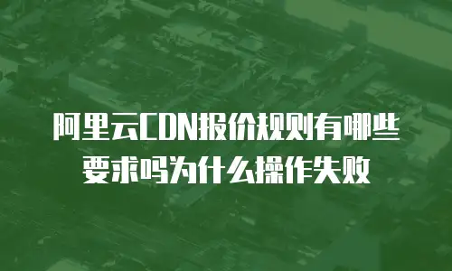 阿里云CDN报价规则有哪些要求吗为什么操作失败