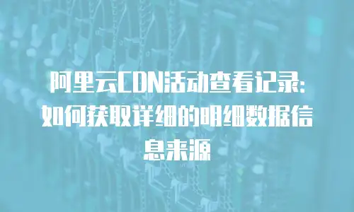 阿里云CDN活动查看记录：如何获取详细的明细数据信息来源