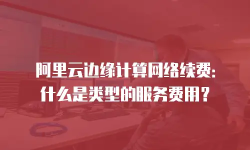 阿里云边缘计算网络续费：什么是类型的服务费用？