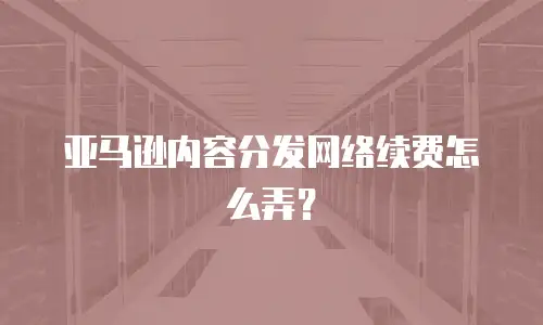 亚马逊内容分发网络续费怎么弄？