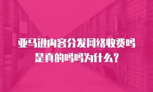 亚马逊内容分发网络收费吗是真的吗吗为什么？