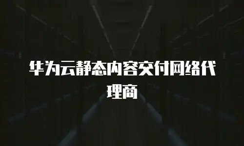 华为云静态内容交付网络代理商