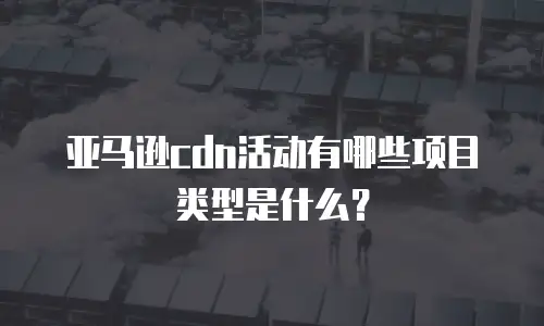 亚马逊cdn活动有哪些项目类型是什么？