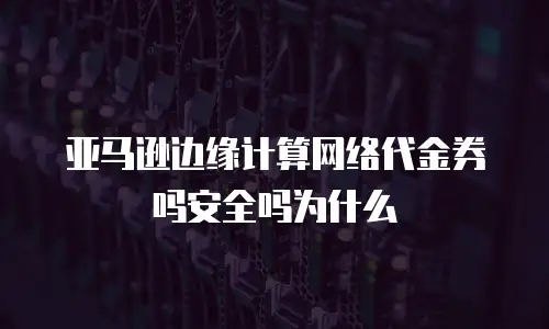 亚马逊边缘计算网络代金券吗安全吗为什么