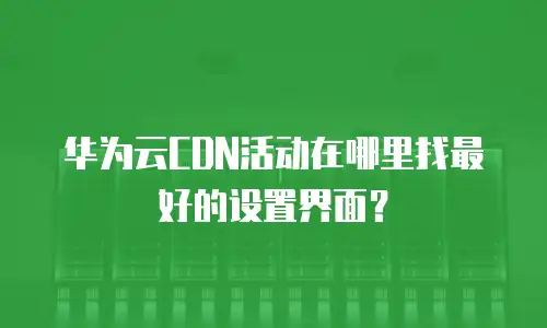 华为云CDN活动在哪里找最好的设置界面？