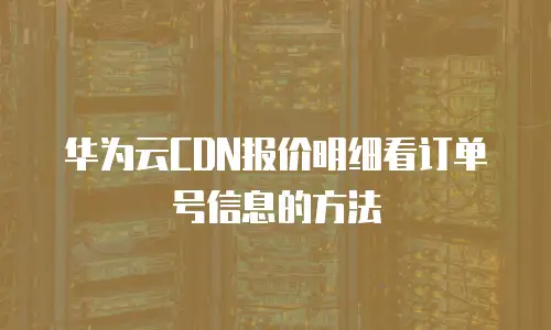 华为云CDN报价明细看订单号信息的方法
