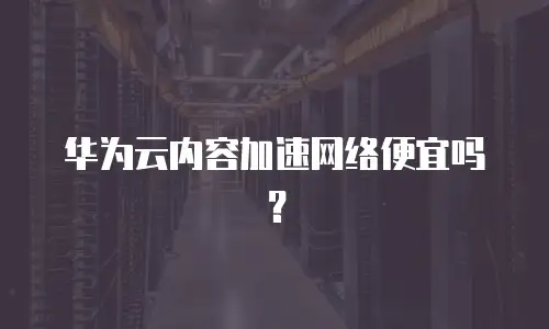 华为云内容加速网络便宜吗？