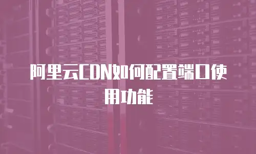 阿里云CDN如何配置端口使用功能