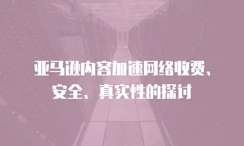 亚马逊内容加速网络收费、安全、真实性的探讨