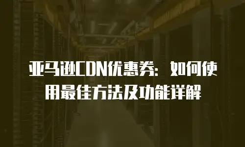 亚马逊CDN优惠券：如何使用最佳方法及功能详解