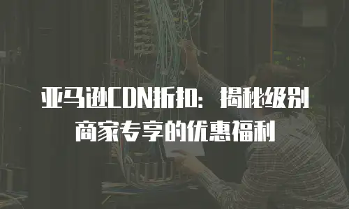 亚马逊CDN折扣：揭秘级别商家专享的优惠福利