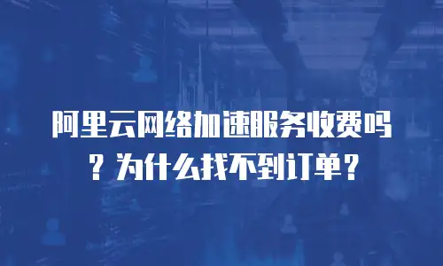 阿里云网络加速服务收费吗？为什么找不到订单？