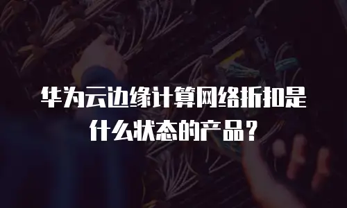 华为云边缘计算网络折扣是什么状态的产品？
