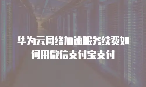 华为云网络加速服务续费如何用微信支付宝支付