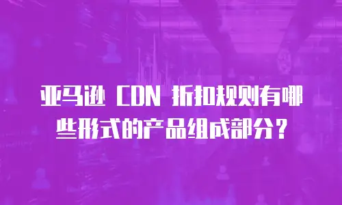 亚马逊 CDN 折扣规则有哪些形式的产品组成部分？