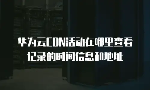华为云CDN活动在哪里查看记录的时间信息和地址