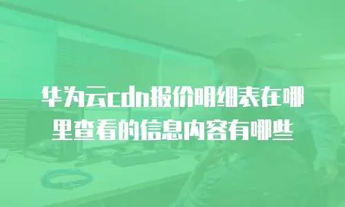 华为云cdn报价明细表在哪里查看的信息内容有哪些
