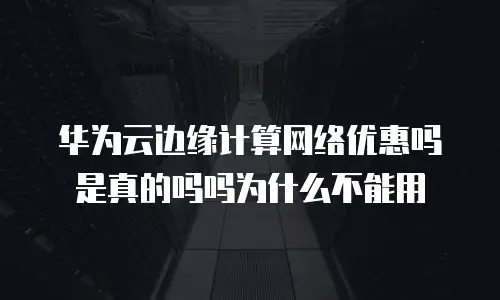 华为云边缘计算网络优惠吗是真的吗吗为什么不能用