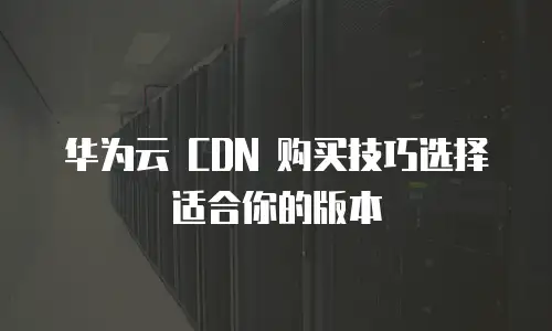 华为云 CDN 购买技巧选择适合你的版本