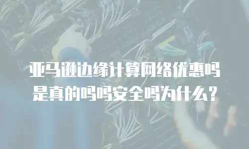 亚马逊边缘计算网络优惠吗是真的吗吗安全吗为什么？