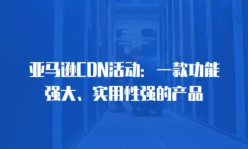亚马逊CDN活动：一款功能强大、实用性强的产品