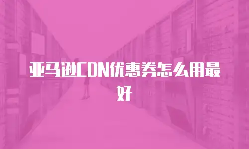 亚马逊CDN优惠券怎么用最好