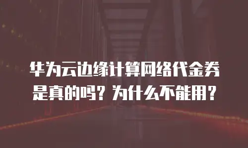 华为云边缘计算网络代金券是真的吗？为什么不能用？