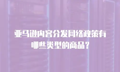 亚马逊内容分发网络政策有哪些类型的商品？