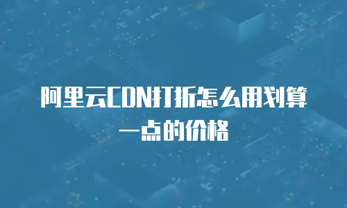阿里云CDN打折怎么用划算一点的价格