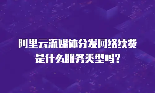 阿里云流媒体分发网络续费是什么服务类型吗？