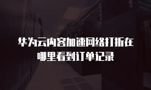 华为云内容加速网络打折在哪里看到订单记录