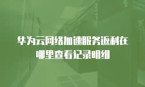 华为云网络加速服务返利在哪里查看记录明细