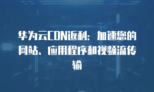 华为云CDN返利：加速您的网站、应用程序和视频流传输