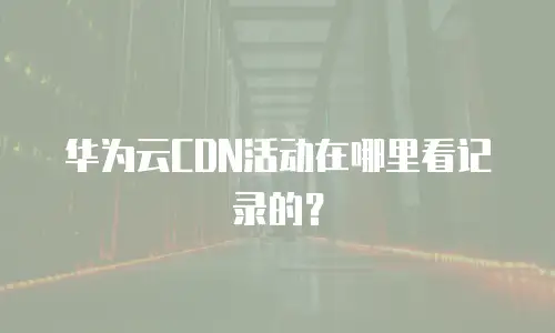 华为云CDN活动在哪里看记录的？
