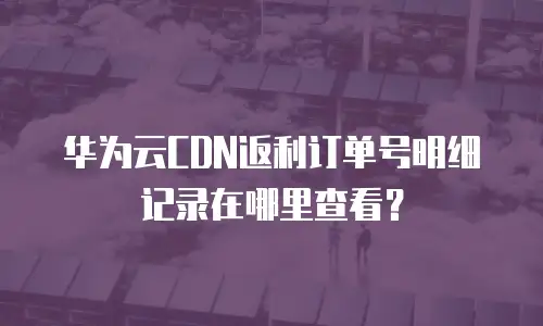 华为云CDN返利订单号明细记录在哪里查看？