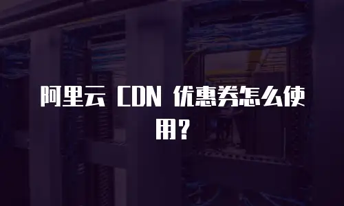 阿里云 CDN 优惠券怎么使用？
